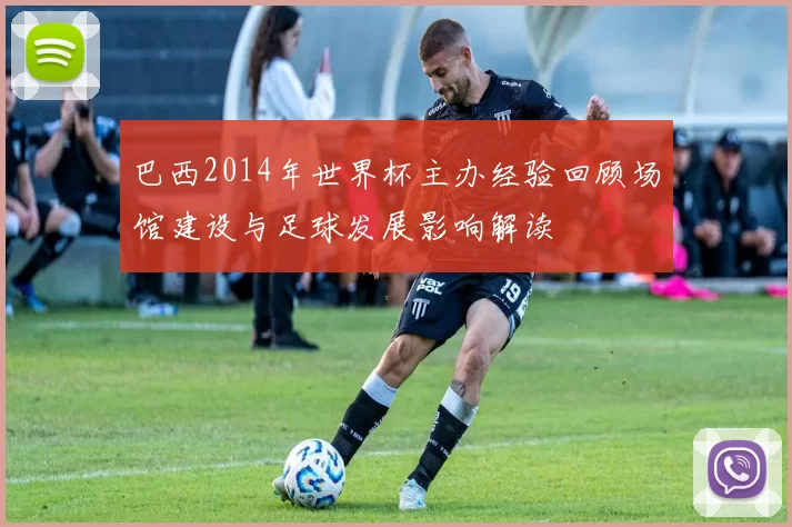 巴西2014年世界杯主办经验回顾场馆建设与足球发展影响解读