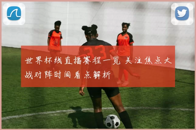 世界杯线直播赛程一览 关注焦点大战对阵时间看点解析
