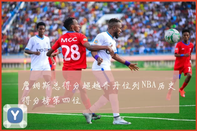 詹姆斯总得分超越乔丹位列NBA历史得分榜第四位