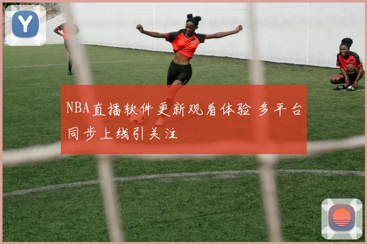 NBA直播软件更新观看体验 多平台同步上线引关注